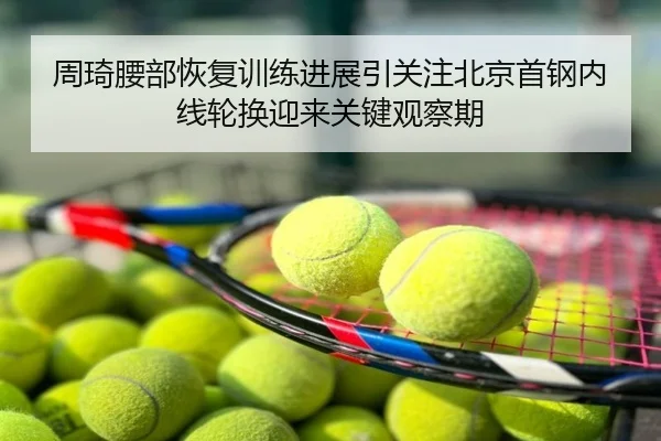 周琦腰部恢复训练进展引关注北京首钢内线轮换迎来关键观察期