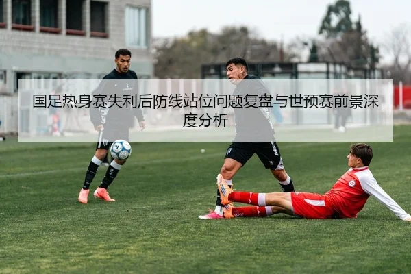 国足热身赛失利后防线站位问题复盘与世预赛前景深度分析