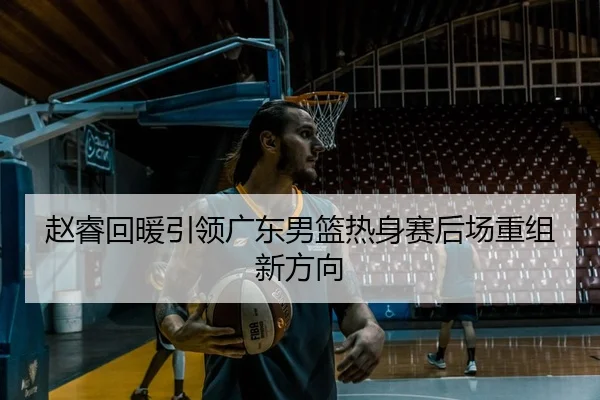 赵睿回暖引领广东男篮热身赛后场重组新方向