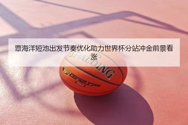 覃海洋短池出发节奏优化助力世界杯分站冲金前景看涨