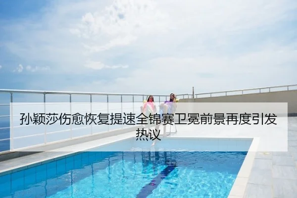 孙颖莎伤愈恢复提速全锦赛卫冕前景再度引发热议
