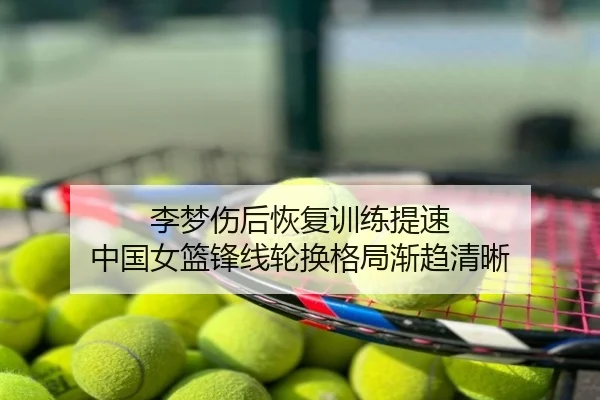 李梦伤后恢复训练提速 中国女篮锋线轮换格局渐趋清晰