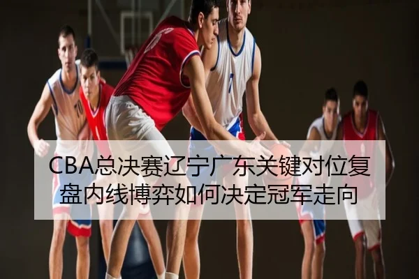 CBA总决赛辽宁广东关键对位复盘内线博弈如何决定冠军走向